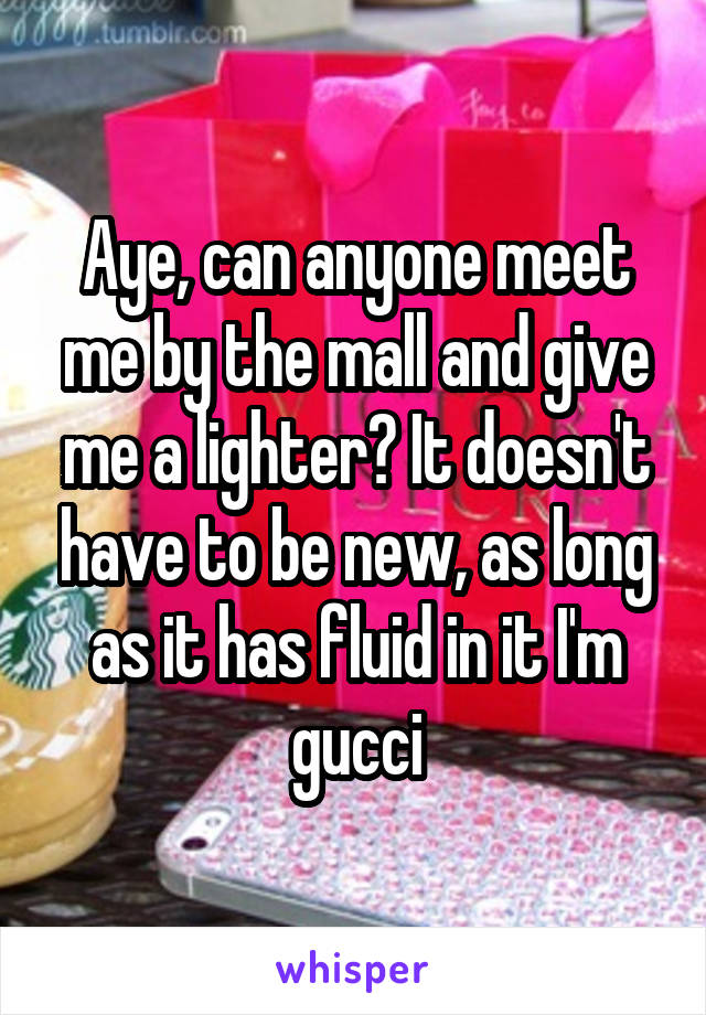 Aye, can anyone meet me by the mall and give me a lighter? It doesn't have to be new, as long as it has fluid in it I'm gucci