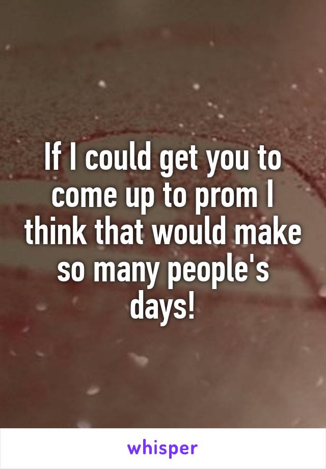 If I could get you to come up to prom I think that would make so many people's days!