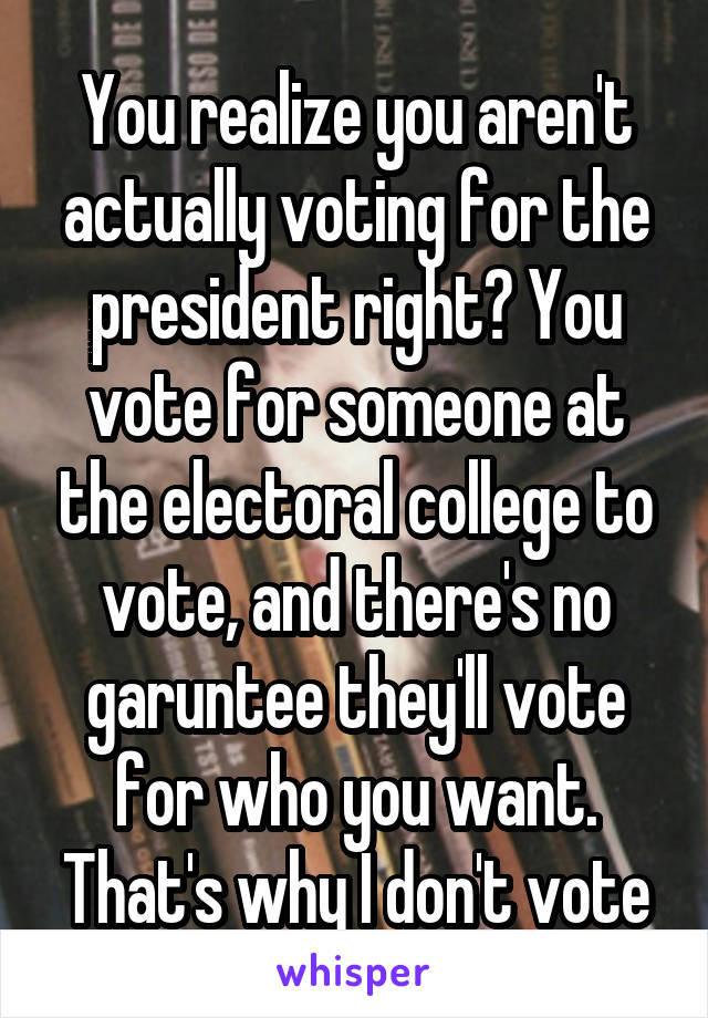 You realize you aren't actually voting for the president right? You vote for someone at the electoral college to vote, and there's no garuntee they'll vote for who you want. That's why I don't vote