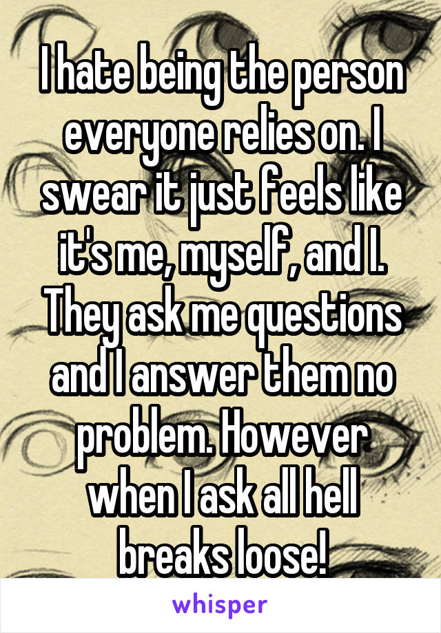 I hate being the person everyone relies on. I swear it just feels like it's me, myself, and I. They ask me questions and I answer them no problem. However when I ask all hell breaks loose!