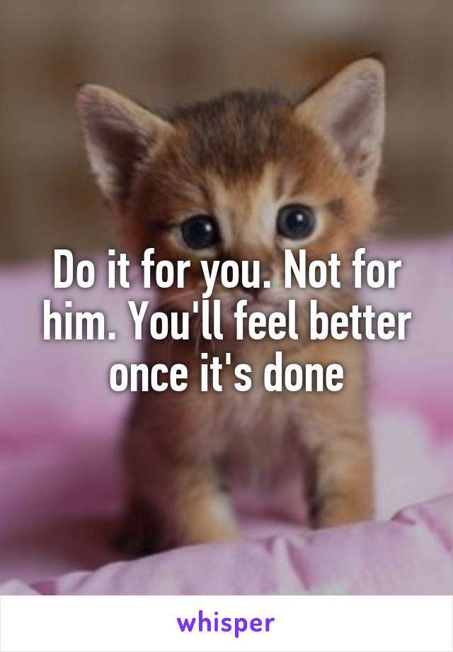 Do it for you. Not for him. You'll feel better once it's done