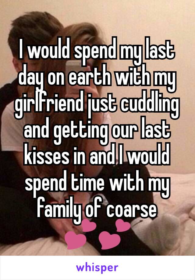 I would spend my last day on earth with my girlfriend just cuddling and getting our last kisses in and I would spend time with my family of coarse 💕💕