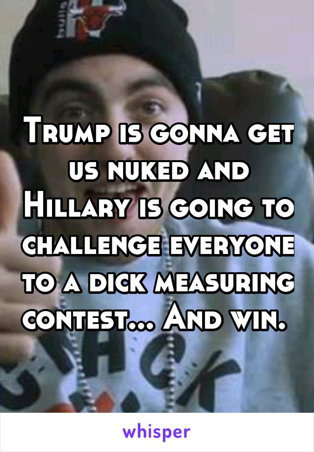 Trump is gonna get us nuked and Hillary is going to challenge everyone to a dick measuring contest... And win. 