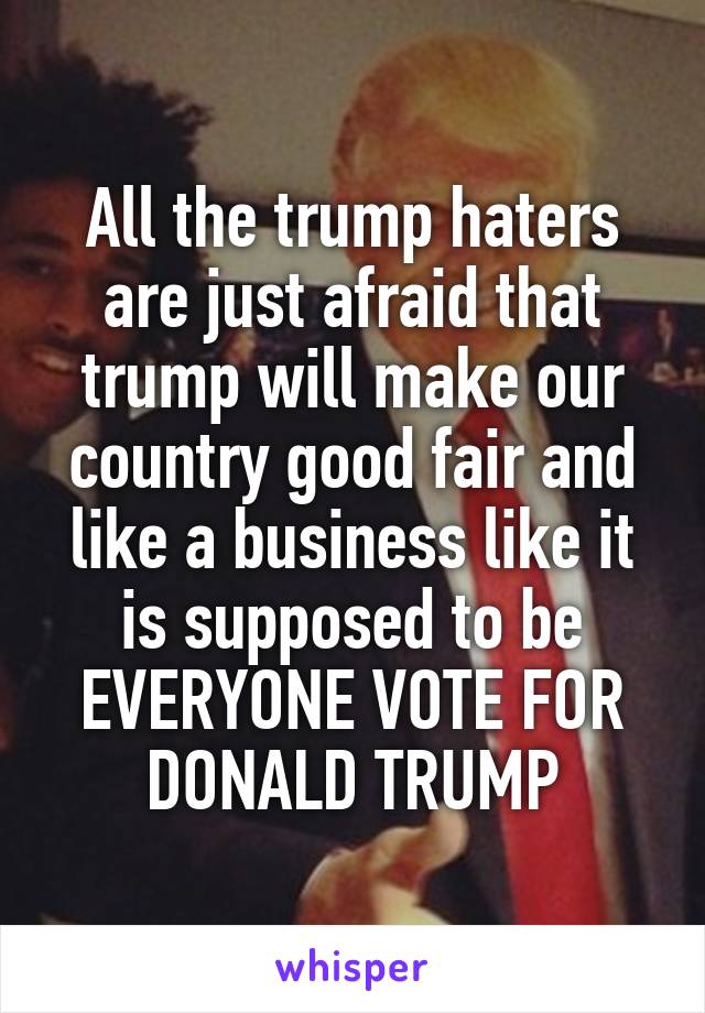 All the trump haters are just afraid that trump will make our country good fair and like a business like it is supposed to be EVERYONE VOTE FOR DONALD TRUMP