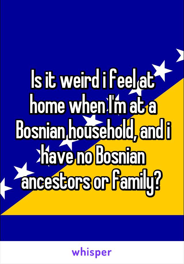 Is it weird i feel at home when I'm at a Bosnian household, and i have no Bosnian ancestors or family? 