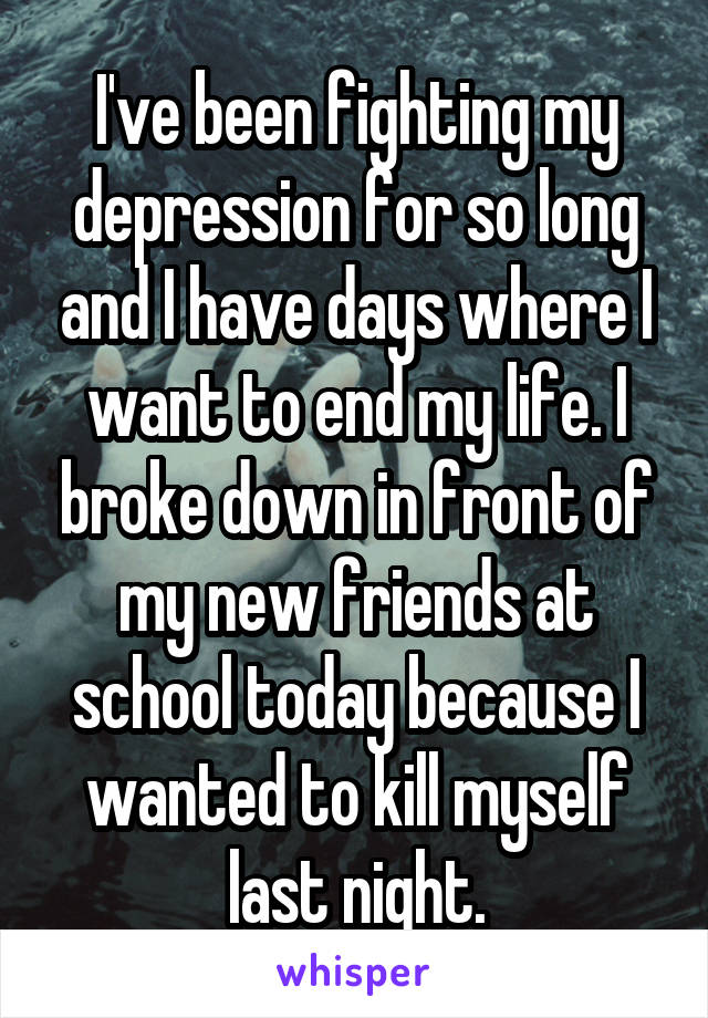 I've been fighting my depression for so long and I have days where I want to end my life. I broke down in front of my new friends at school today because I wanted to kill myself last night.