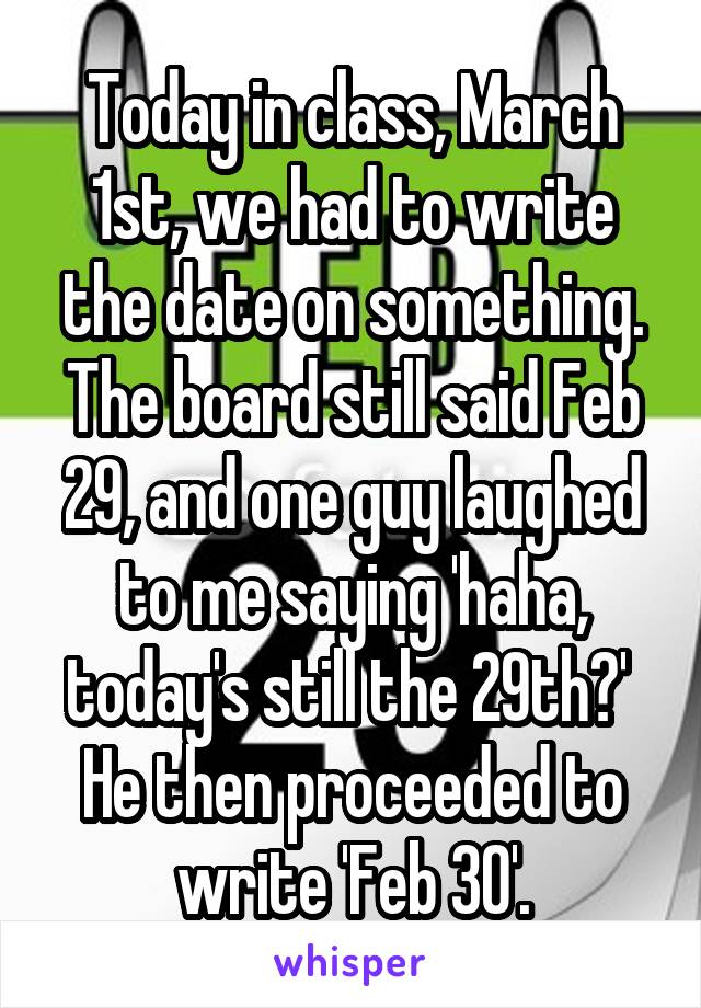 Today in class, March 1st, we had to write the date on something. The board still said Feb 29, and one guy laughed to me saying 'haha, today's still the 29th?' 
He then proceeded to write 'Feb 30'.