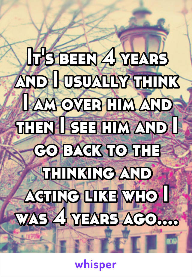 It's been 4 years and I usually think I am over him and then I see him and I go back to the thinking and acting like who I was 4 years ago....