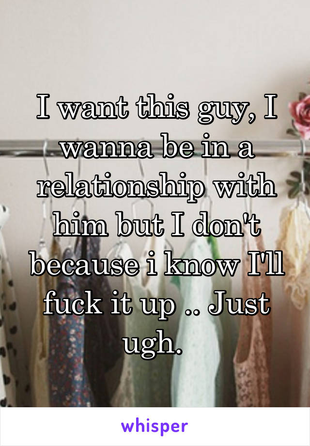 I want this guy, I wanna be in a relationship with him but I don't because i know I'll fuck it up .. Just ugh. 