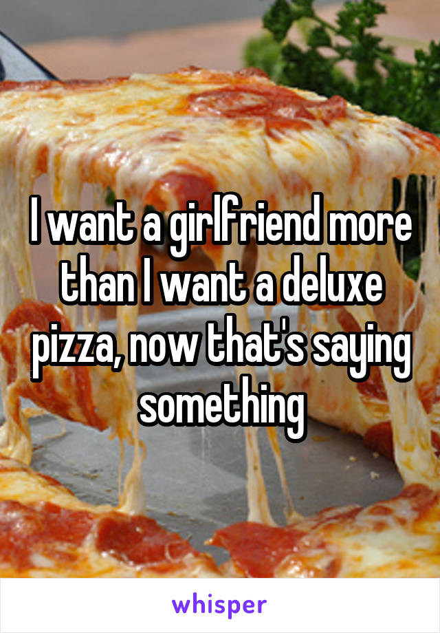 I want a girlfriend more than I want a deluxe pizza, now that's saying something