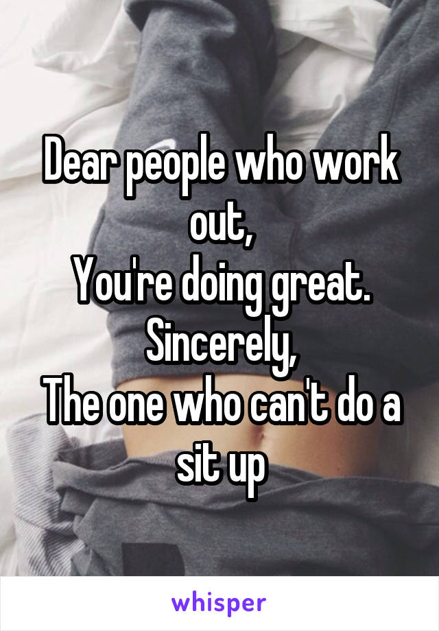 Dear people who work out,
You're doing great.
Sincerely,
The one who can't do a sit up