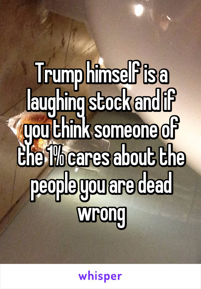 Trump himself is a laughing stock and if you think someone of the 1% cares about the people you are dead wrong