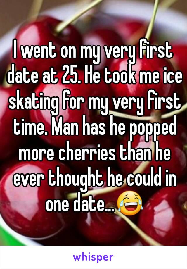 I went on my very first date at 25. He took me ice skating for my very first time. Man has he popped more cherries than he ever thought he could in one date...😂