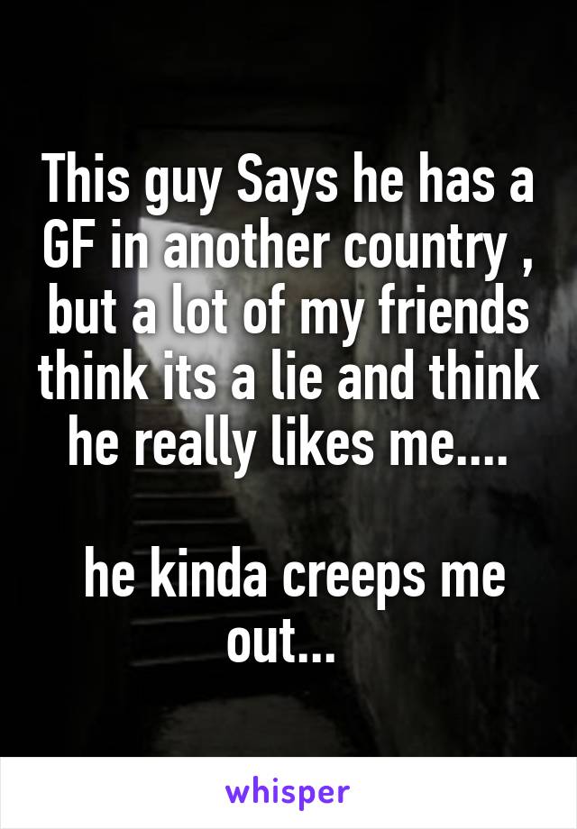 This guy Says he has a GF in another country , but a lot of my friends think its a lie and think he really likes me....

 he kinda creeps me out... 