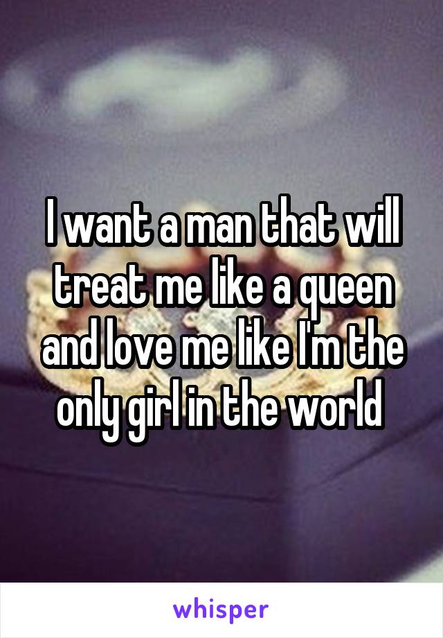 I want a man that will treat me like a queen and love me like I'm the only girl in the world 