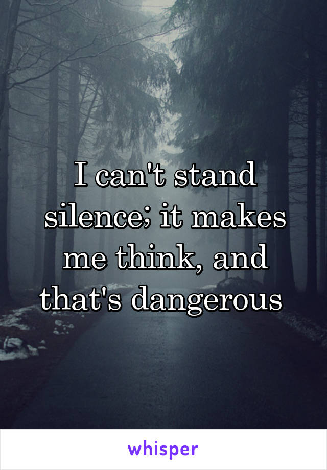 I can't stand silence; it makes me think, and that's dangerous 