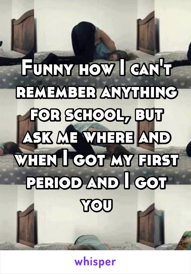 Funny how I can't remember anything for school, but ask me where and when I got my first period and I got you