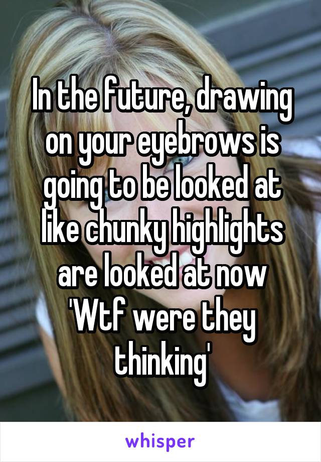 In the future, drawing on your eyebrows is going to be looked at like chunky highlights are looked at now
'Wtf were they thinking'