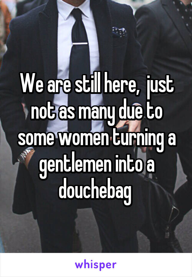 We are still here,  just not as many due to some women turning a gentlemen into a douchebag 