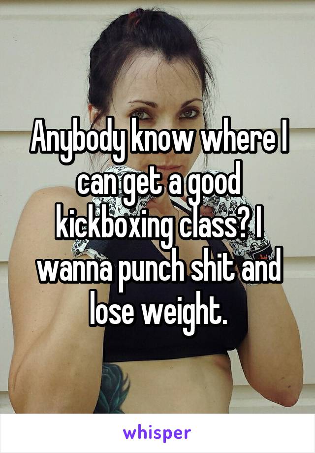 Anybody know where I can get a good kickboxing class? I wanna punch shit and lose weight.