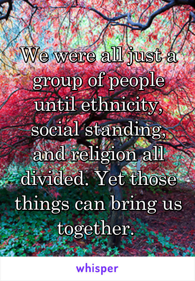 We were all just a group of people until ethnicity, social standing, and religion all divided. Yet those things can bring us together. 