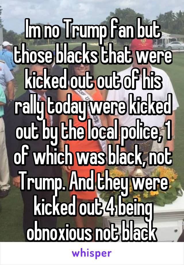 Im no Trump fan but those blacks that were kicked out out of his rally today were kicked out by the local police, 1 of which was black, not Trump. And they were kicked out 4 being obnoxious not black 