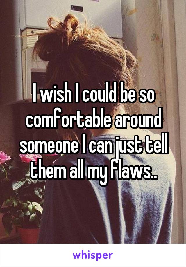 I wish I could be so comfortable around someone I can just tell them all my flaws..