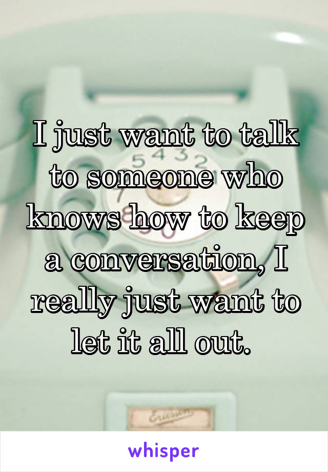 I just want to talk to someone who knows how to keep a conversation, I really just want to let it all out. 