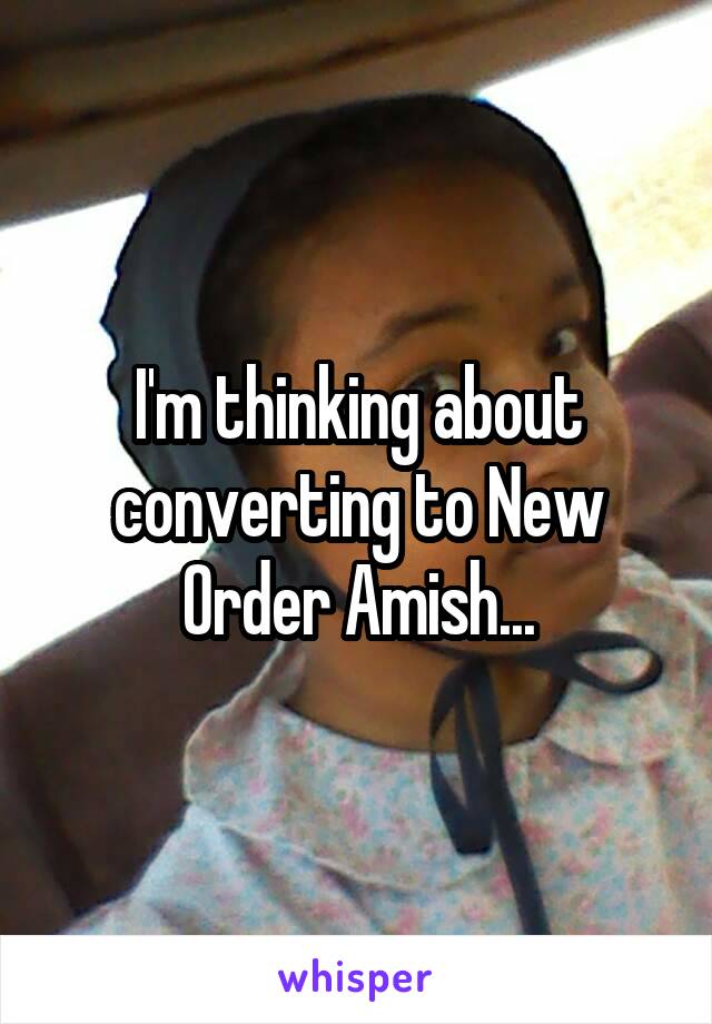 I'm thinking about converting to New Order Amish...