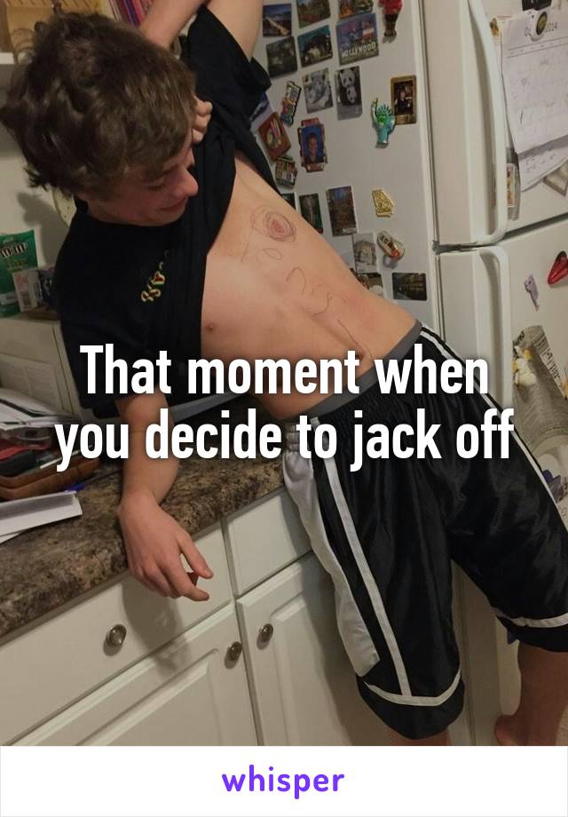 That moment when you decide to jack off