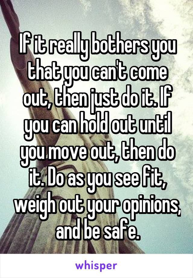 If it really bothers you that you can't come out, then just do it. If you can hold out until you move out, then do it. Do as you see fit, weigh out your opinions, and be safe.