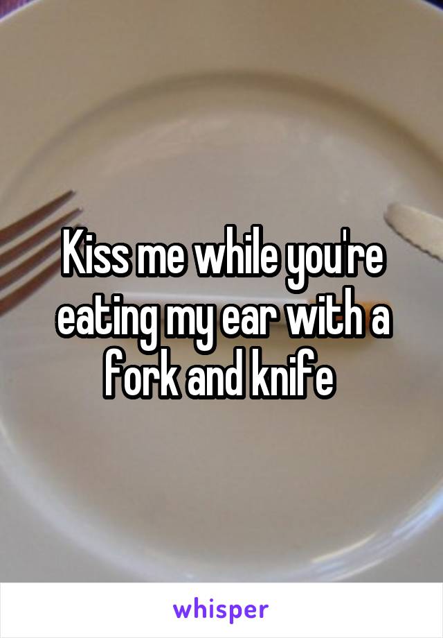 Kiss me while you're eating my ear with a fork and knife 