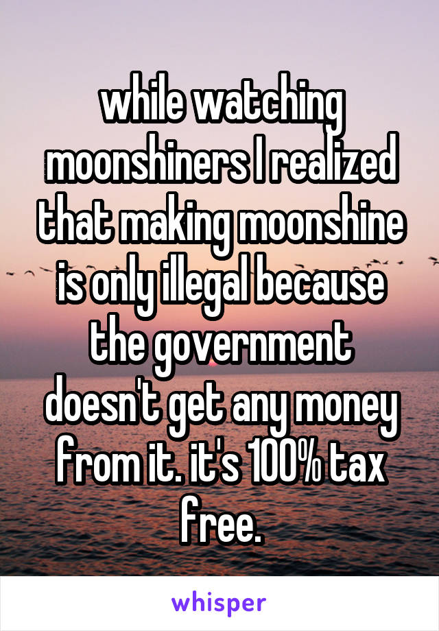 while watching moonshiners I realized that making moonshine is only illegal because the government doesn't get any money from it. it's 100% tax free.