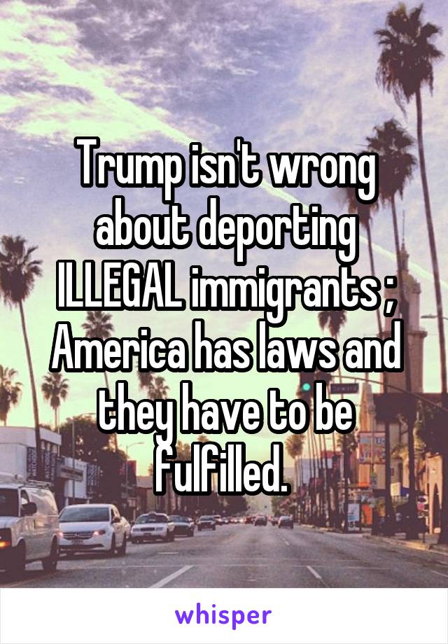 Trump isn't wrong about deporting ILLEGAL immigrants ; America has laws and they have to be fulfilled. 