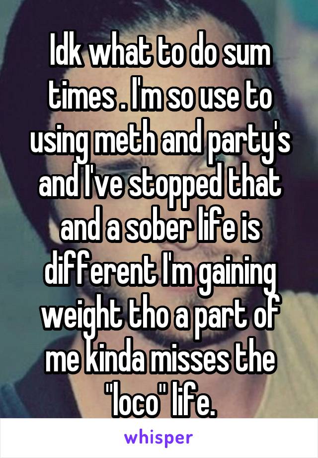 Idk what to do sum times . I'm so use to using meth and party's and I've stopped that and a sober life is different I'm gaining weight tho a part of me kinda misses the "loco" life.