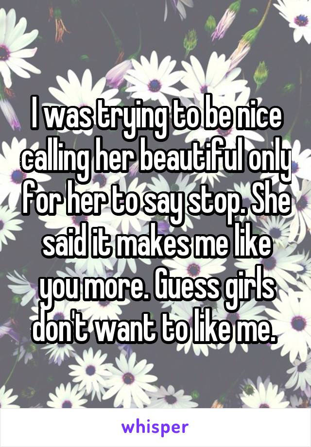 I was trying to be nice calling her beautiful only for her to say stop. She said it makes me like you more. Guess girls don't want to like me. 