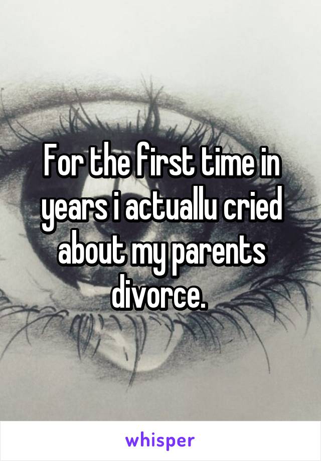 For the first time in years i actuallu cried about my parents divorce. 