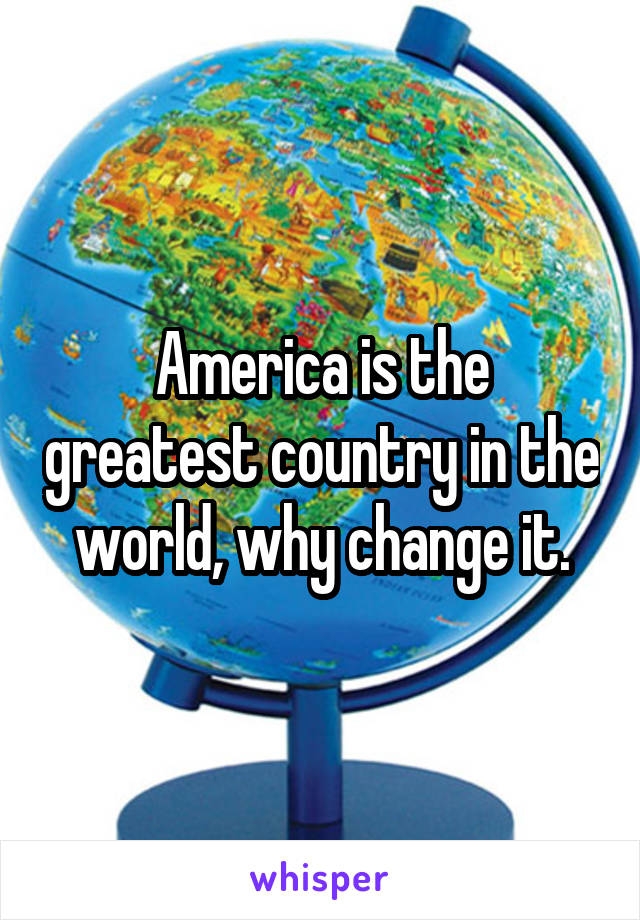 America is the greatest country in the world, why change it.