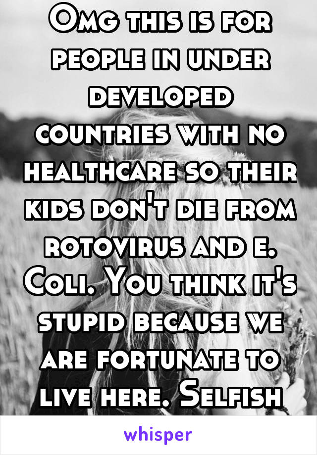 Omg this is for people in under developed countries with no healthcare so their kids don't die from rotovirus and e. Coli. You think it's stupid because we are fortunate to live here. Selfish jerk