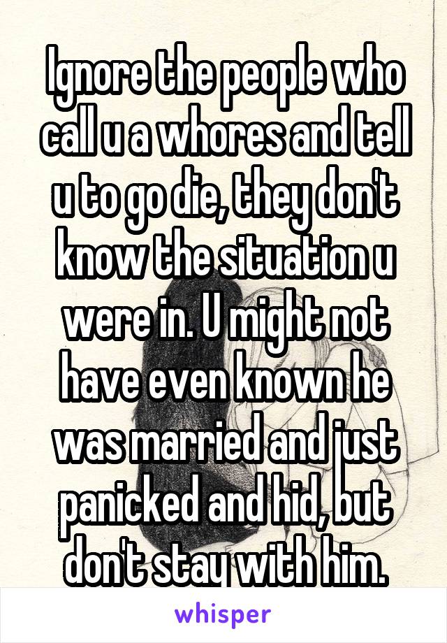 Ignore the people who call u a whores and tell u to go die, they don't know the situation u were in. U might not have even known he was married and just panicked and hid, but don't stay with him.