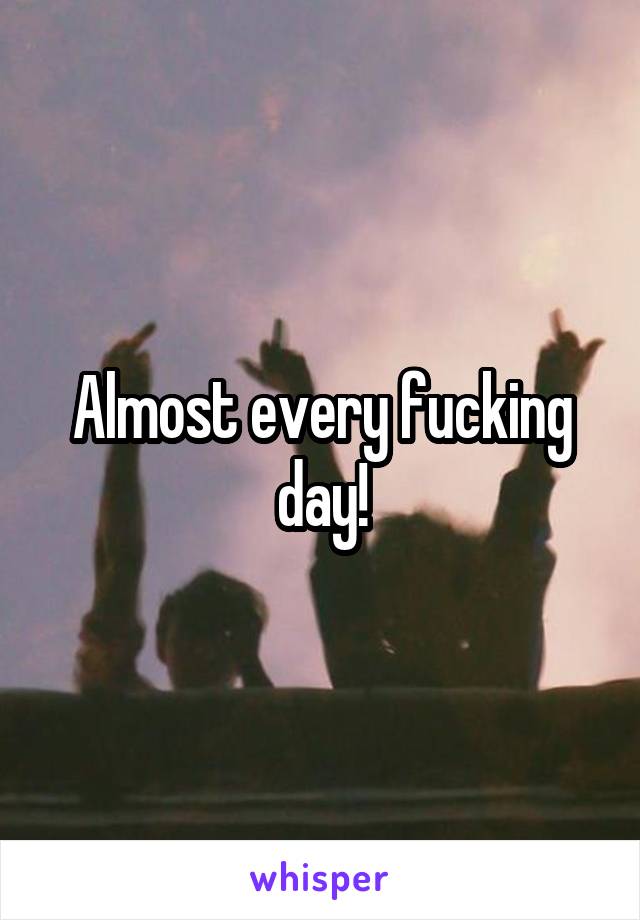 Almost every fucking day!