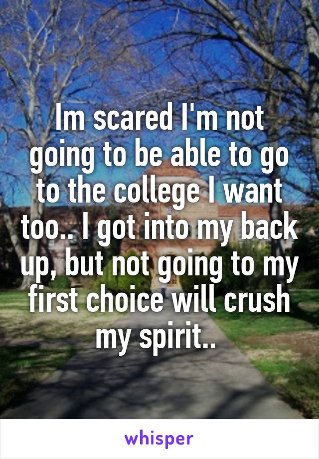 Im scared I'm not going to be able to go to the college I want too.. I got into my back up, but not going to my first choice will crush my spirit.. 