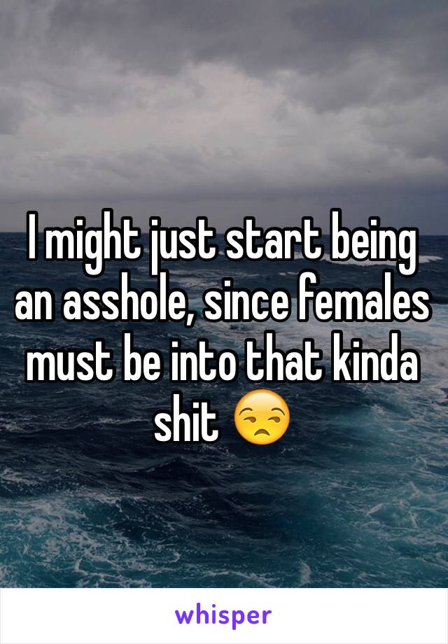 I might just start being an asshole, since females must be into that kinda shit 😒