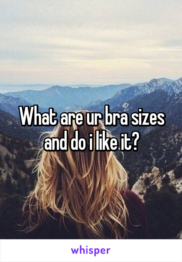 What are ur bra sizes and do i like it?