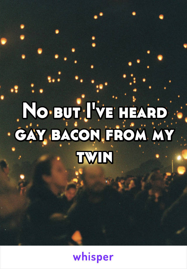 No but I've heard gay bacon from my twin