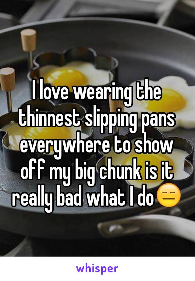 I love wearing the thinnest slipping pans everywhere to show off my big chunk is it really bad what I do😑 