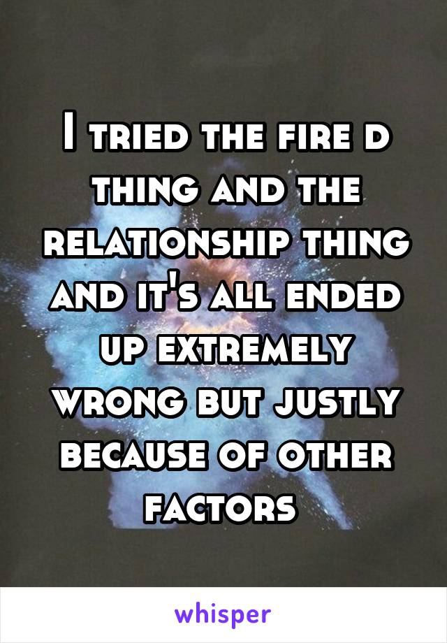 I tried the fire d thing and the relationship thing and it's all ended up extremely wrong but justly because of other factors 