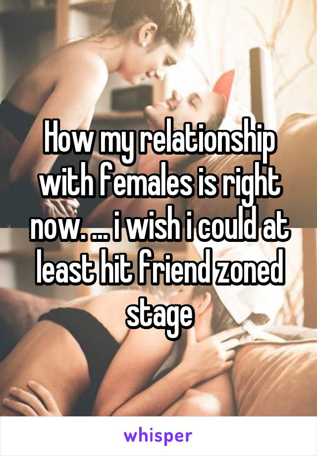 How my relationship with females is right now. ... i wish i could at least hit friend zoned stage