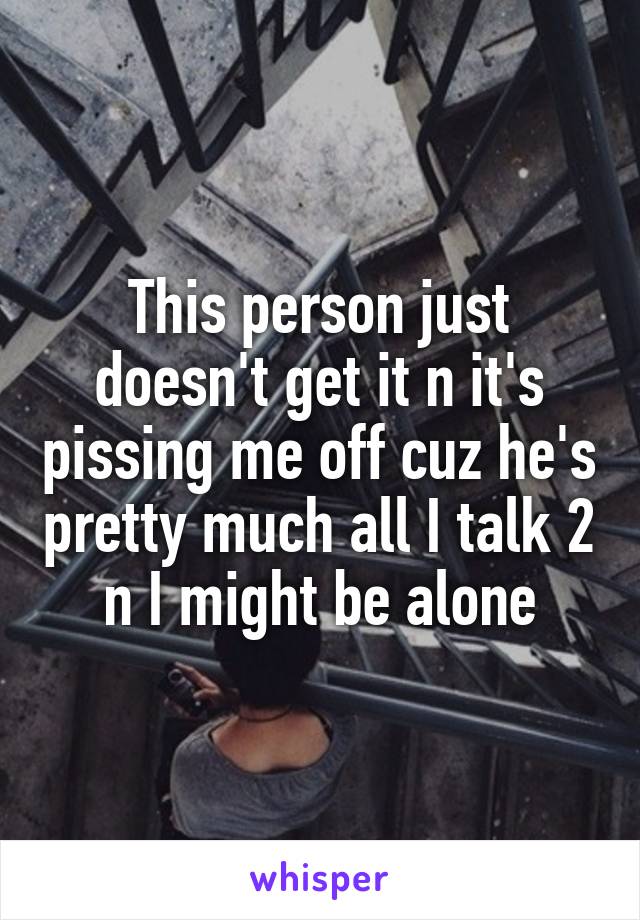 This person just doesn't get it n it's pissing me off cuz he's pretty much all I talk 2 n I might be alone