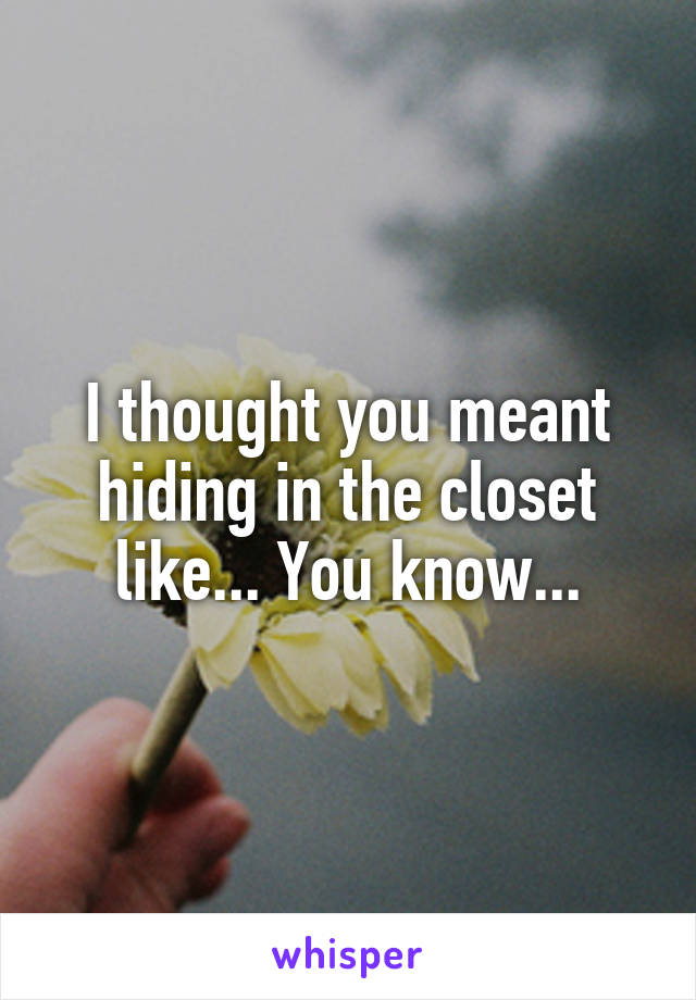 I thought you meant hiding in the closet like... You know...